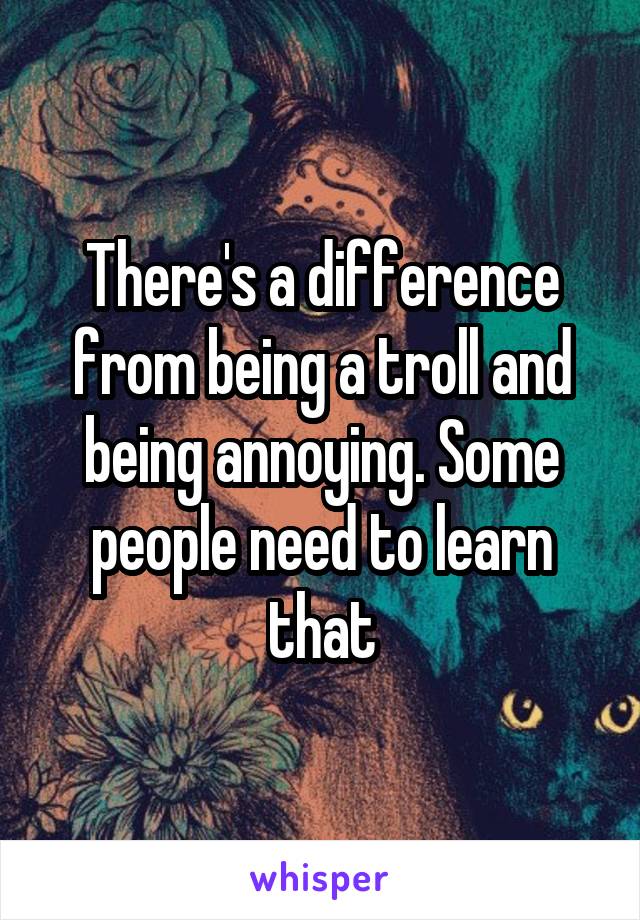 There's a difference from being a troll and being annoying. Some people need to learn that