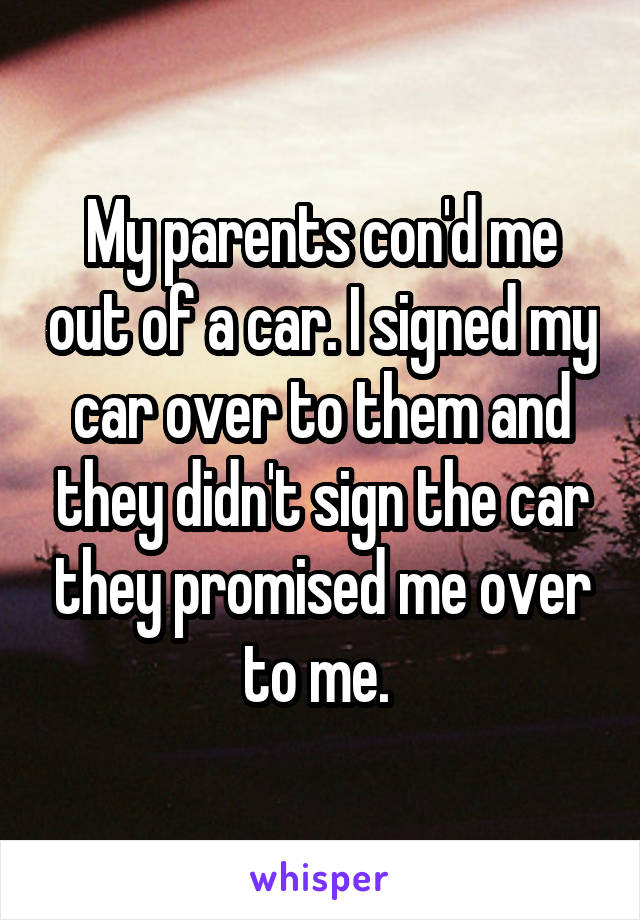 My parents con'd me out of a car. I signed my car over to them and they didn't sign the car they promised me over to me. 