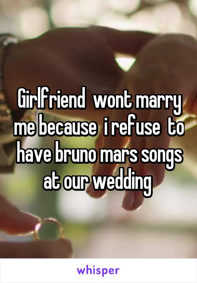 Girlfriend  wont marry me because  i refuse  to have bruno mars songs at our wedding 