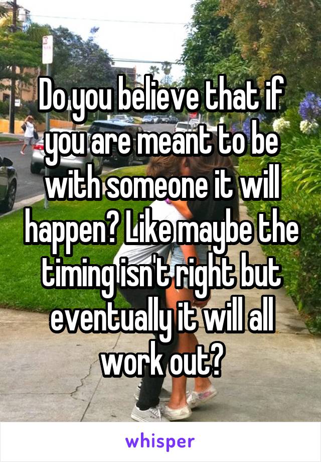 Do you believe that if you are meant to be with someone it will happen? Like maybe the timing isn't right but eventually it will all work out?