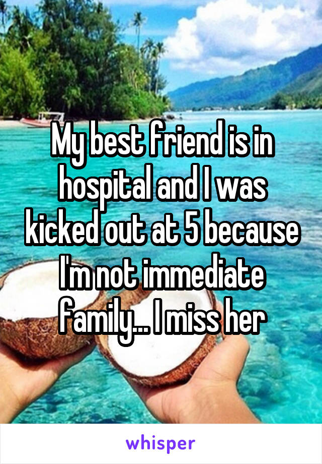 My best friend is in hospital and I was kicked out at 5 because I'm not immediate family... I miss her