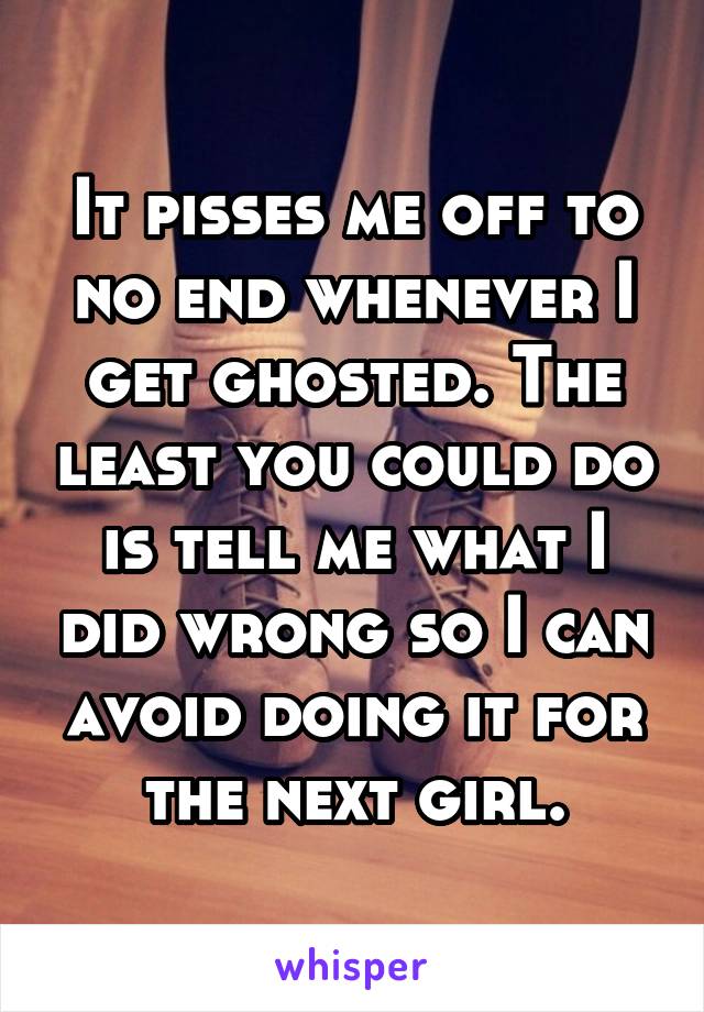 It pisses me off to no end whenever I get ghosted. The least you could do is tell me what I did wrong so I can avoid doing it for the next girl.