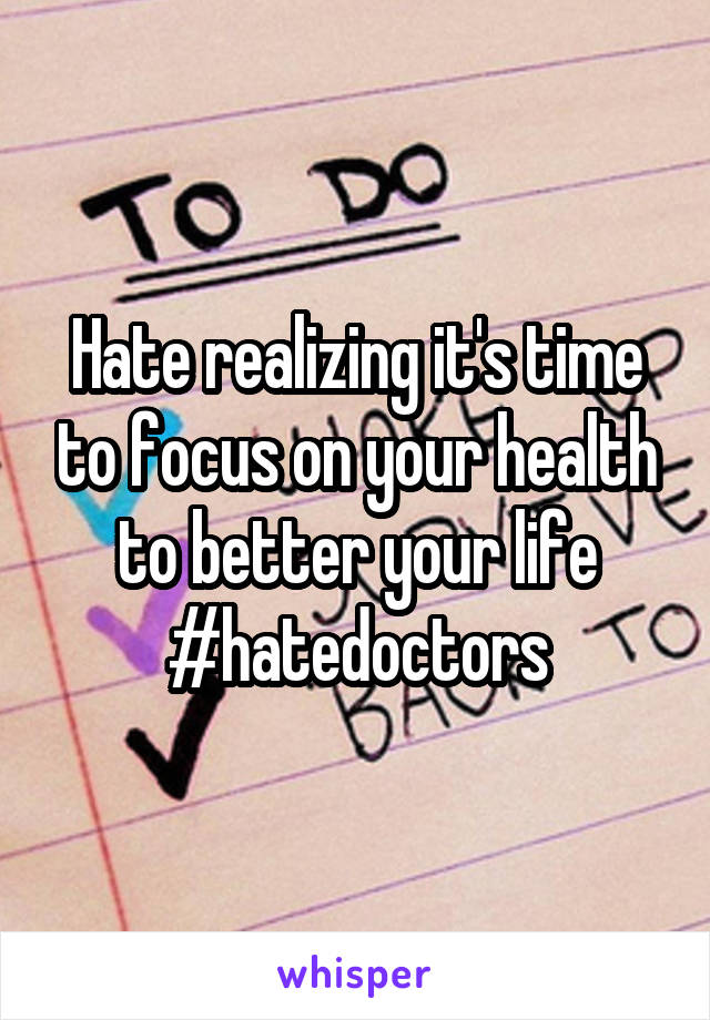 Hate realizing it's time to focus on your health to better your life #hatedoctors