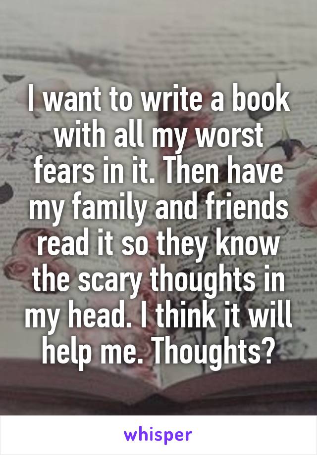 I want to write a book with all my worst fears in it. Then have my family and friends read it so they know the scary thoughts in my head. I think it will help me. Thoughts?