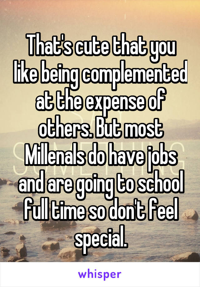 That's cute that you like being complemented at the expense of others. But most Millenals do have jobs and are going to school full time so don't feel special.