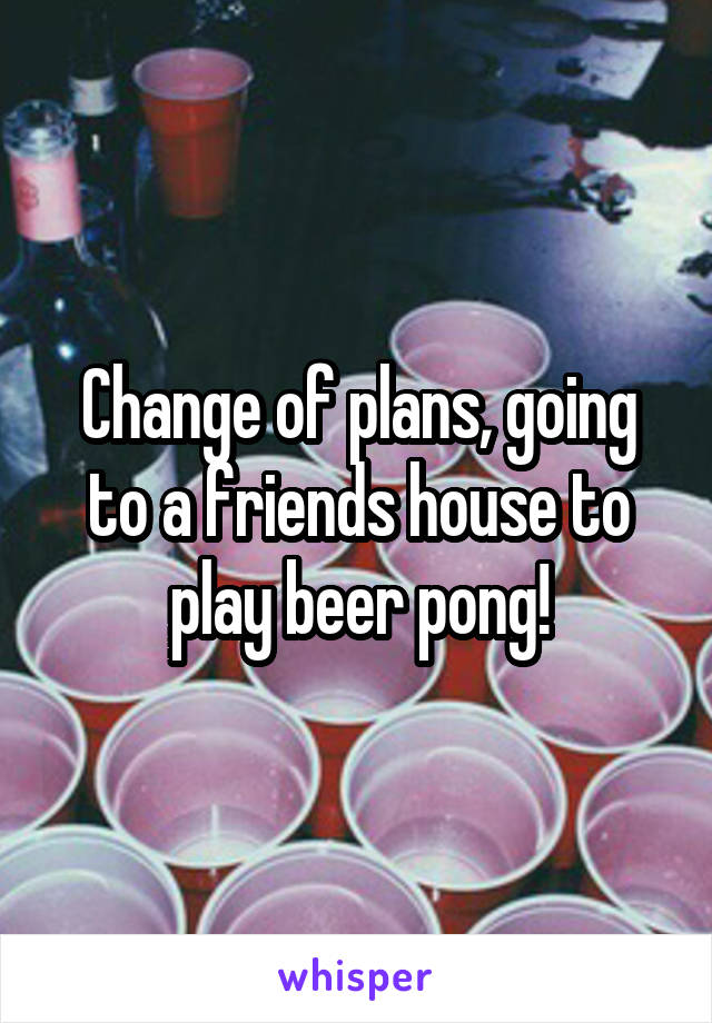 Change of plans, going to a friends house to play beer pong!