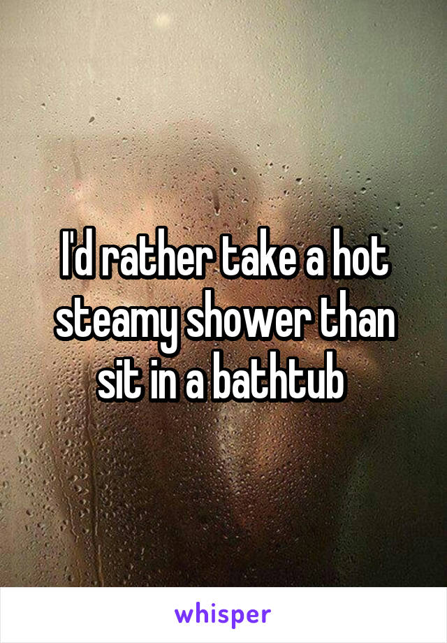 I'd rather take a hot steamy shower than sit in a bathtub 