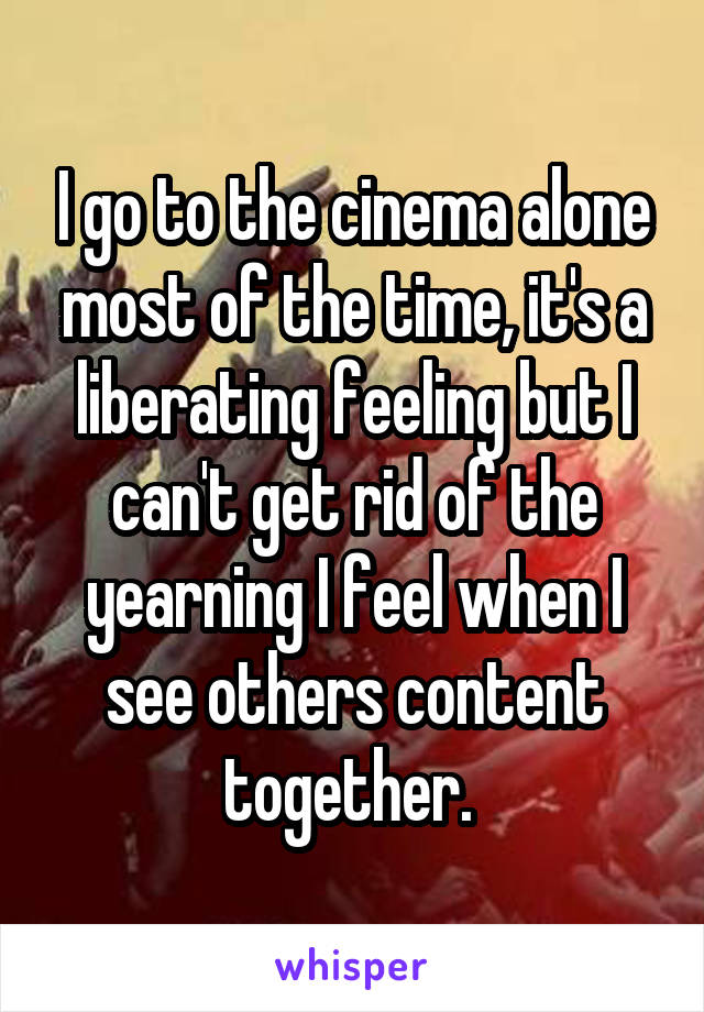 I go to the cinema alone most of the time, it's a liberating feeling but I can't get rid of the yearning I feel when I see others content together. 
