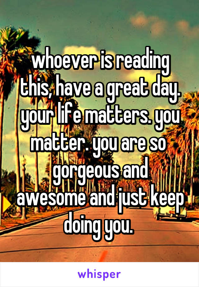 whoever is reading this, have a great day. your life matters. you matter. you are so 
gorgeous and awesome and just keep doing you. 