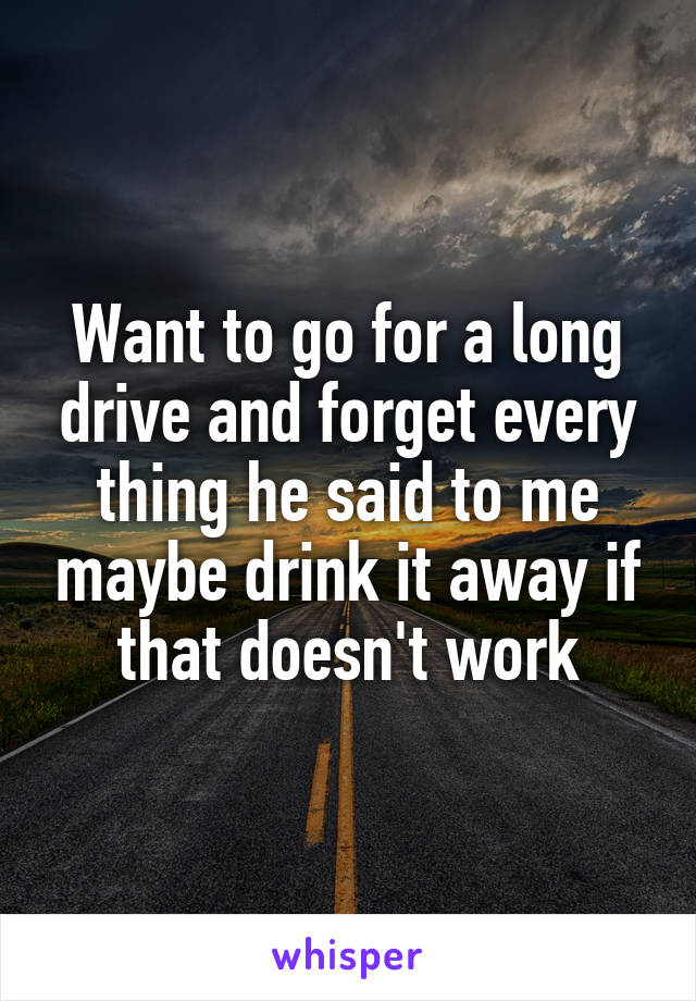 Want to go for a long drive and forget every thing he said to me maybe drink it away if that doesn't work