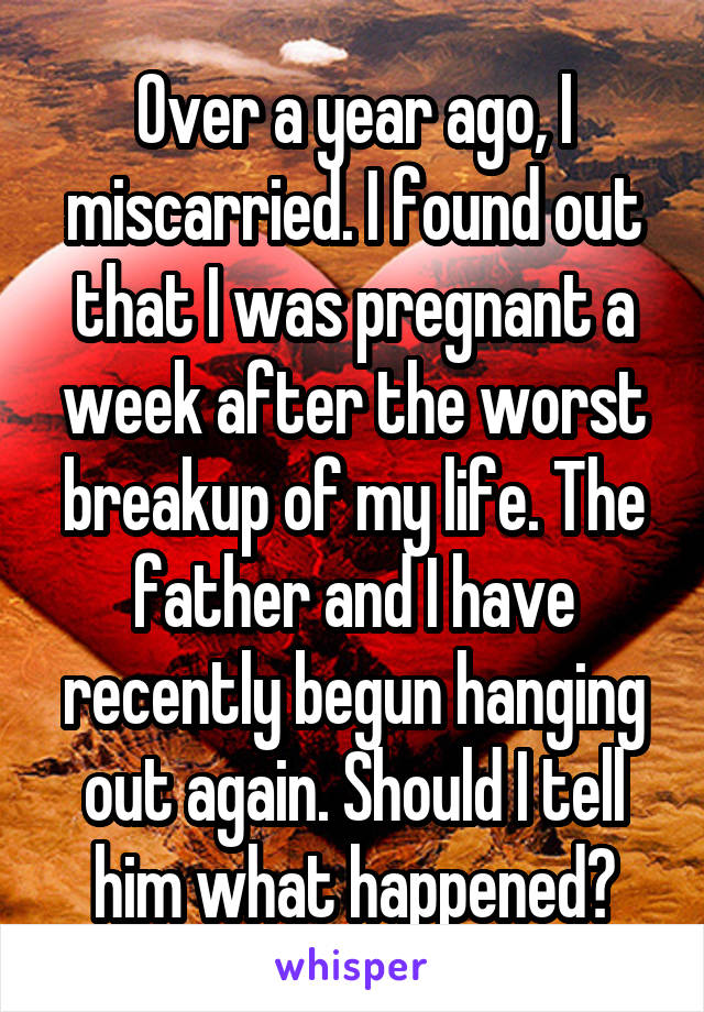 Over a year ago, I miscarried. I found out that I was pregnant a week after the worst breakup of my life. The father and I have recently begun hanging out again. Should I tell him what happened?