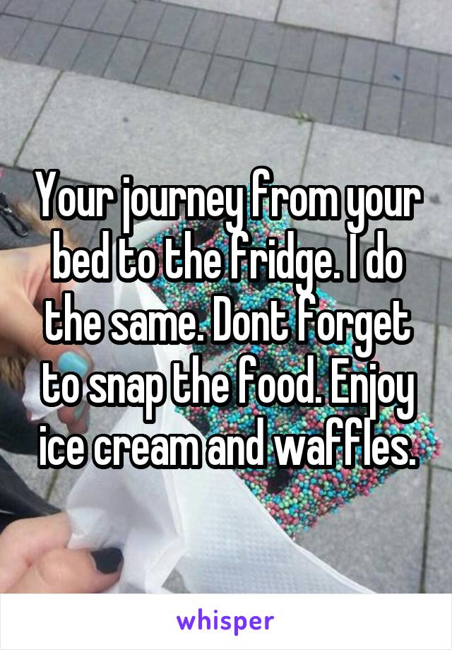 Your journey from your bed to the fridge. I do the same. Dont forget to snap the food. Enjoy ice cream and waffles.
