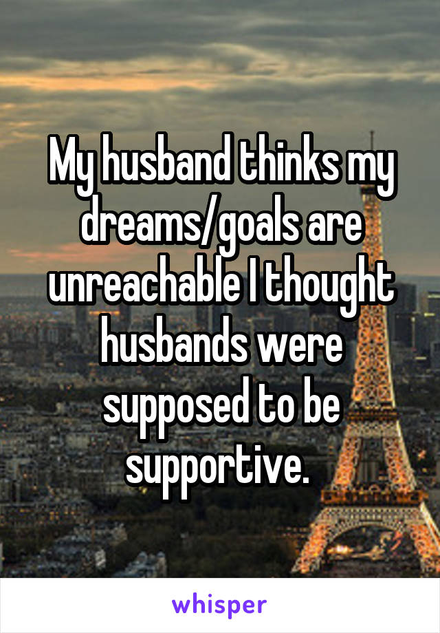 My husband thinks my dreams/goals are unreachable I thought husbands were supposed to be supportive. 