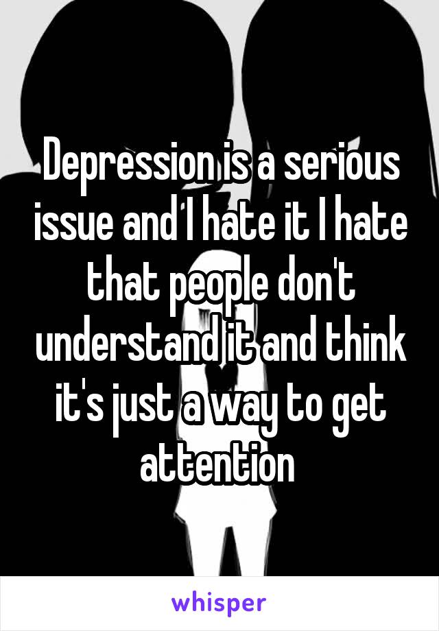 Depression is a serious issue and I hate it I hate that people don't understand it and think it's just a way to get attention 