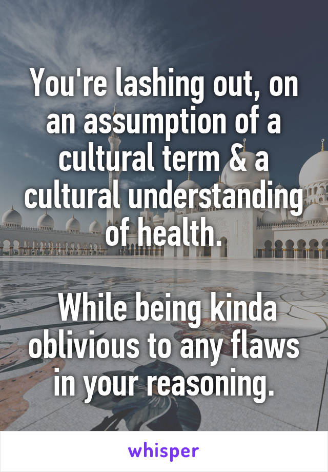 You're lashing out, on an assumption of a cultural term & a cultural understanding of health.

 While being kinda oblivious to any flaws in your reasoning.