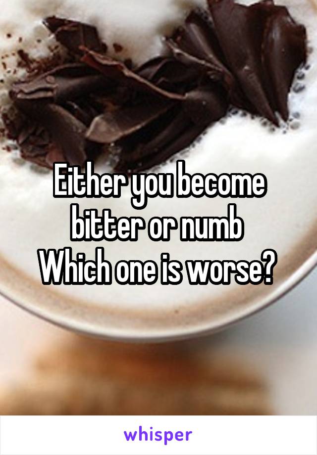 Either you become bitter or numb 
Which one is worse? 