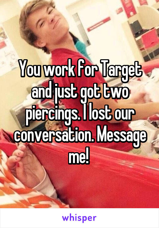 You work for Target and just got two piercings. I lost our conversation. Message me! 