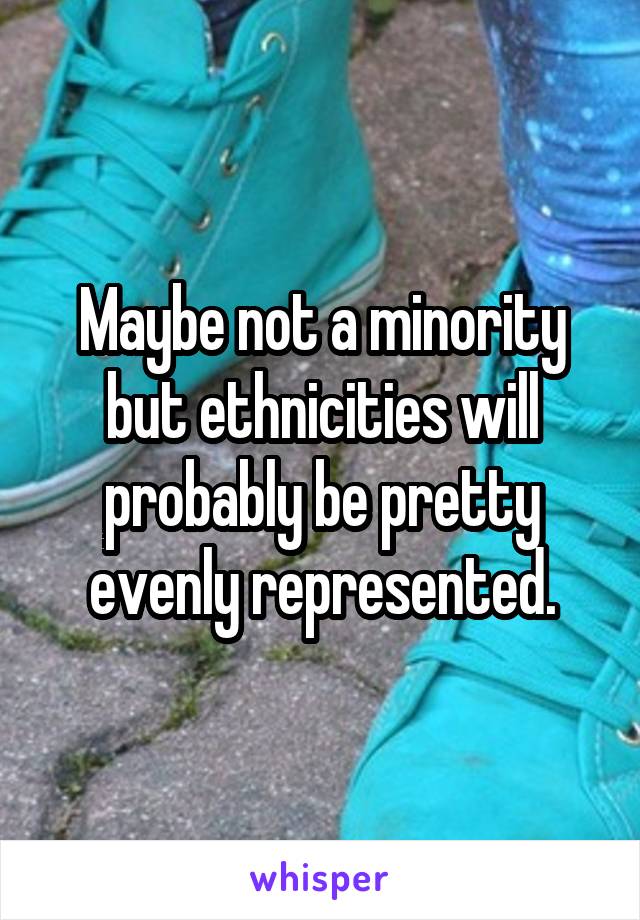 Maybe not a minority but ethnicities will probably be pretty evenly represented.