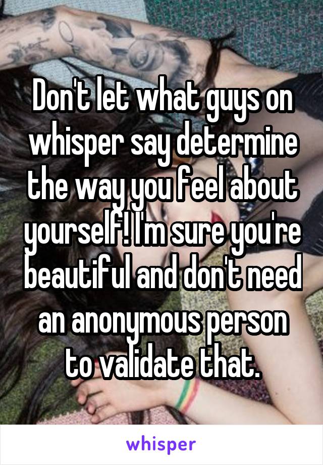 Don't let what guys on whisper say determine the way you feel about yourself! I'm sure you're beautiful and don't need an anonymous person to validate that.