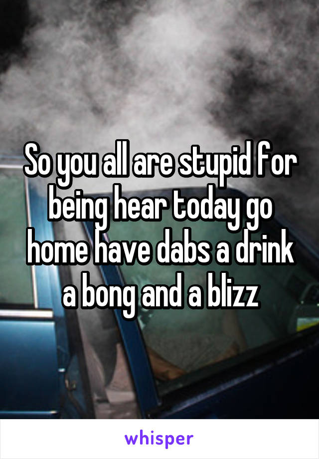 So you all are stupid for being hear today go home have dabs a drink a bong and a blizz