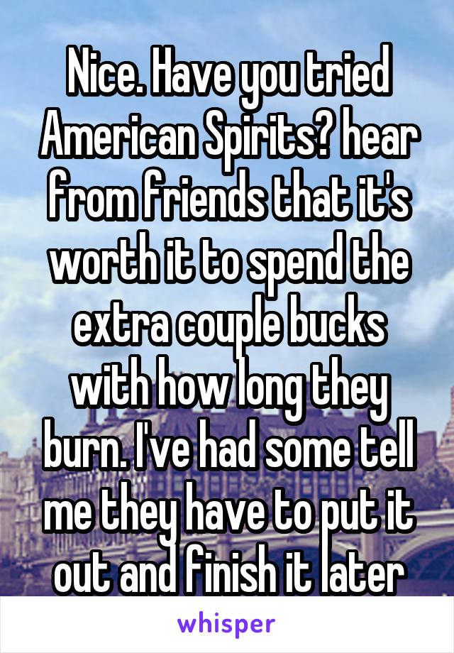 Nice. Have you tried American Spirits? hear from friends that it's worth it to spend the extra couple bucks with how long they burn. I've had some tell me they have to put it out and finish it later