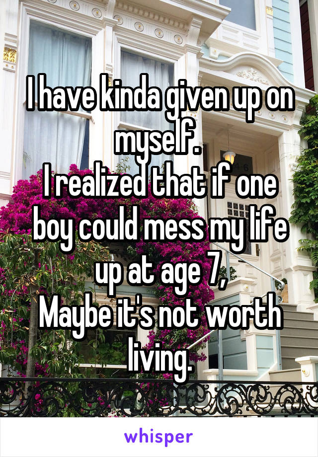 I have kinda given up on myself. 
I realized that if one boy could mess my life up at age 7,
Maybe it's not worth living.