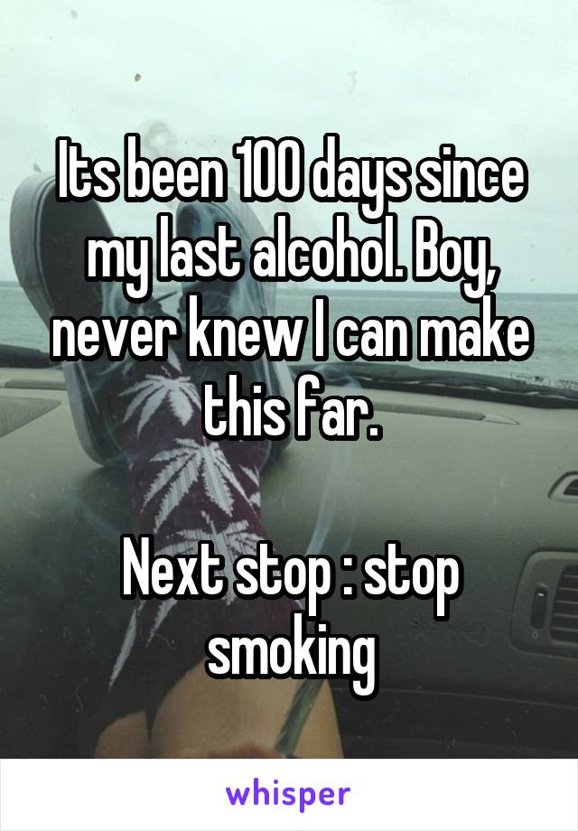 Its been 100 days since my last alcohol. Boy, never knew I can make this far.

Next stop : stop smoking