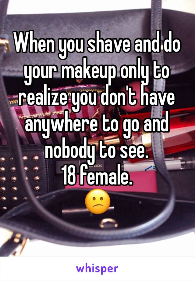 When you shave and do your makeup only to realize you don't have anywhere to go and nobody to see.
18 female.
😕