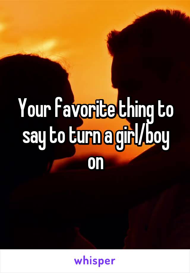 Your favorite thing to say to turn a girl/boy on