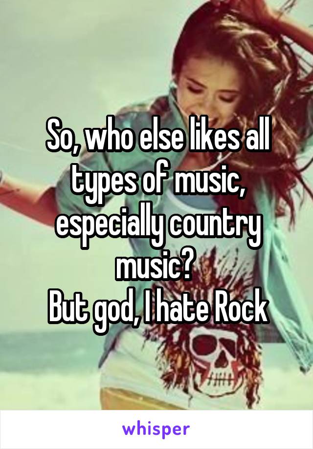So, who else likes all types of music, especially country music? 
But god, I hate Rock