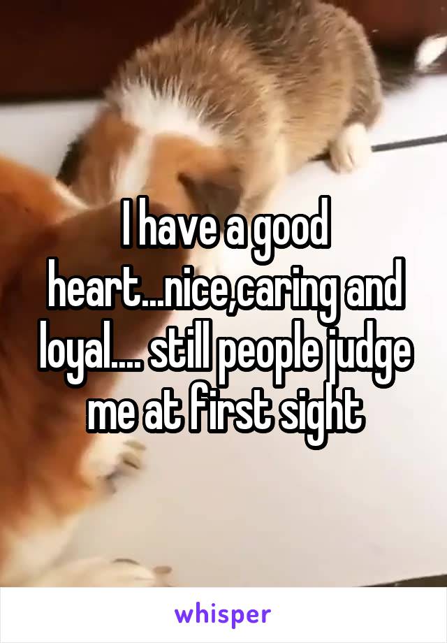 I have a good heart...nice,caring and loyal.... still people judge me at first sight