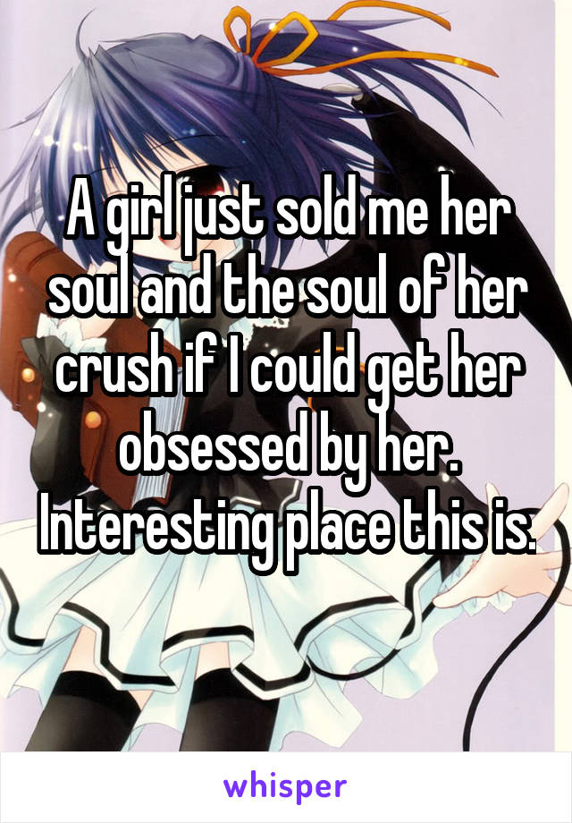 A girl just sold me her soul and the soul of her crush if I could get her obsessed by her. Interesting place this is. 