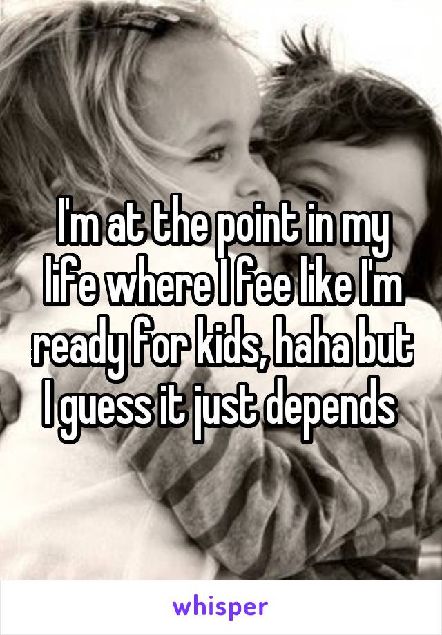 I'm at the point in my life where I fee like I'm ready for kids, haha but I guess it just depends 