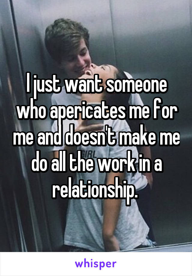 I just want someone who apericates me for me and doesn't make me do all the work in a relationship. 