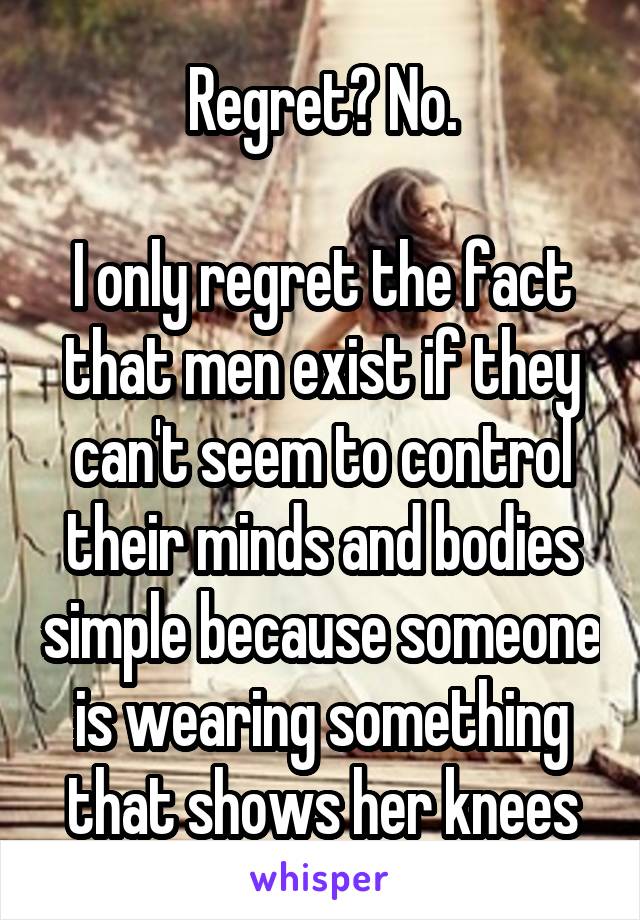Regret? No.

I only regret the fact that men exist if they can't seem to control their minds and bodies simple because someone is wearing something that shows her knees