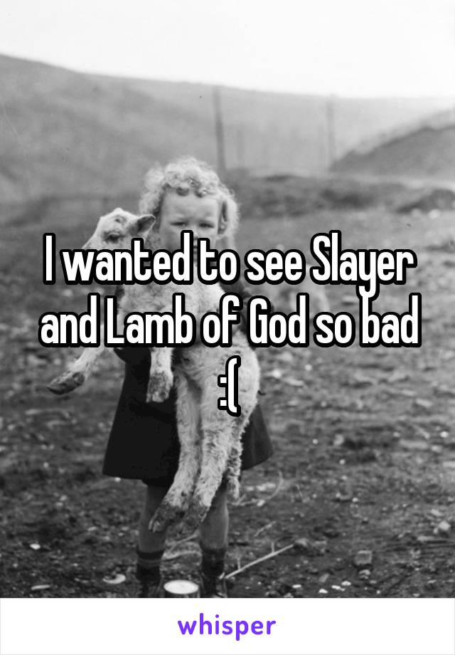 I wanted to see Slayer and Lamb of God so bad :(