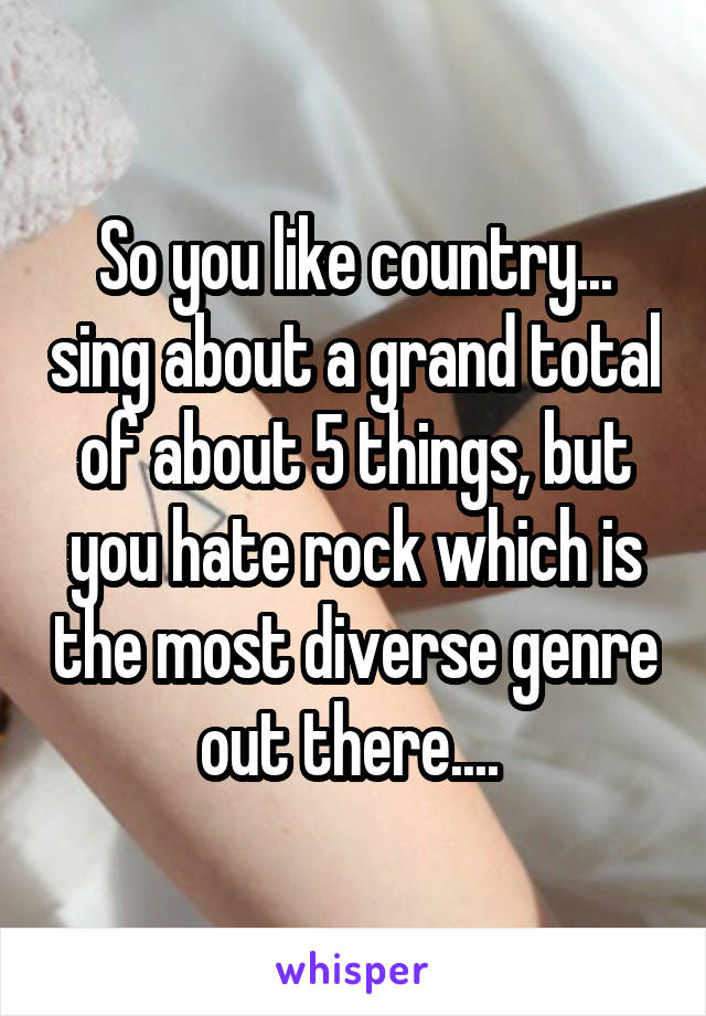 So you like country... sing about a grand total of about 5 things, but you hate rock which is the most diverse genre out there.... 