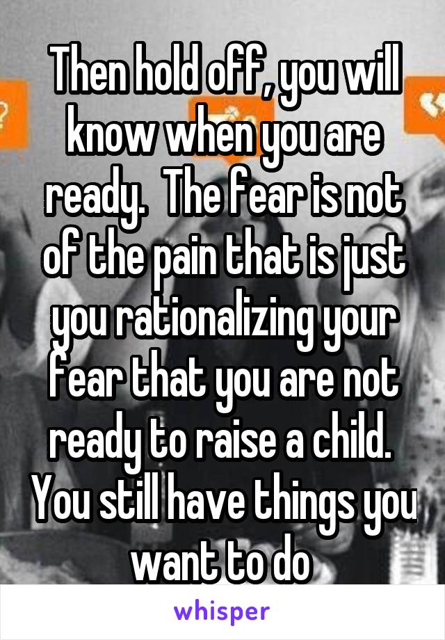 Then hold off, you will know when you are ready.  The fear is not of the pain that is just you rationalizing your fear that you are not ready to raise a child.  You still have things you want to do 
