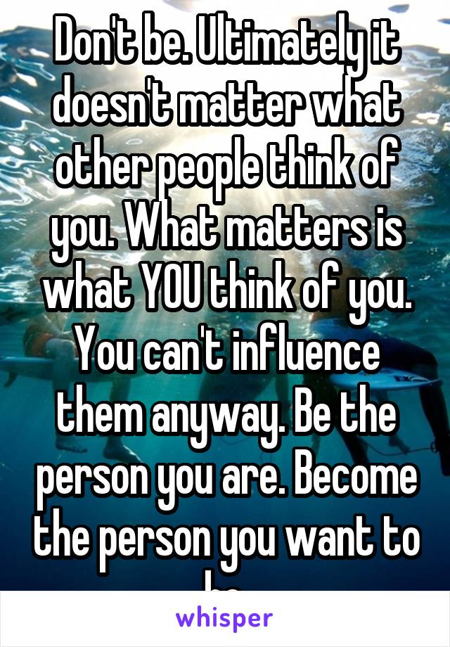 Don't be. Ultimately it doesn't matter what other people think of you. What matters is what YOU think of you. You can't influence them anyway. Be the person you are. Become the person you want to be.