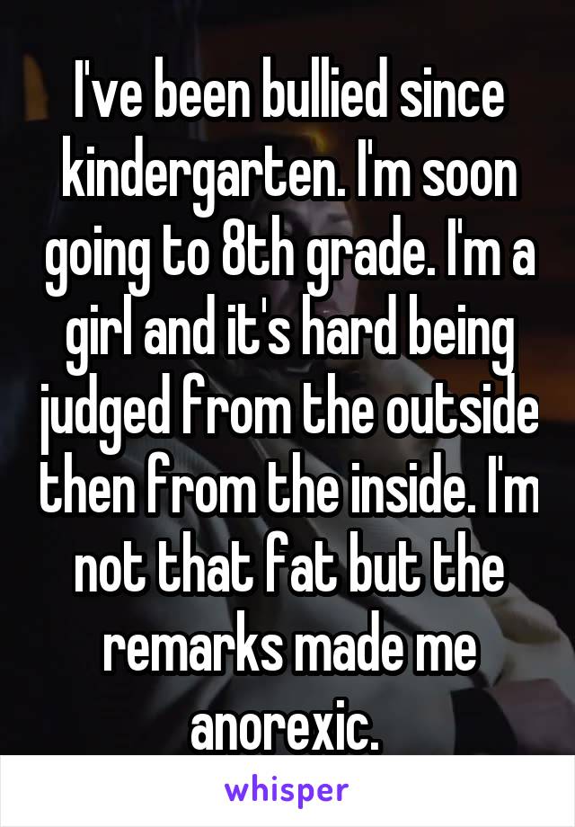 I've been bullied since kindergarten. I'm soon going to 8th grade. I'm a girl and it's hard being judged from the outside then from the inside. I'm not that fat but the remarks made me anorexic. 