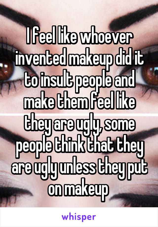 I feel like whoever invented makeup did it to insult people and make them feel like they are ugly, some people think that they are ugly unless they put on makeup 