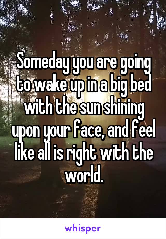 Someday you are going to wake up in a big bed with the sun shining upon your face, and feel like all is right with the world.