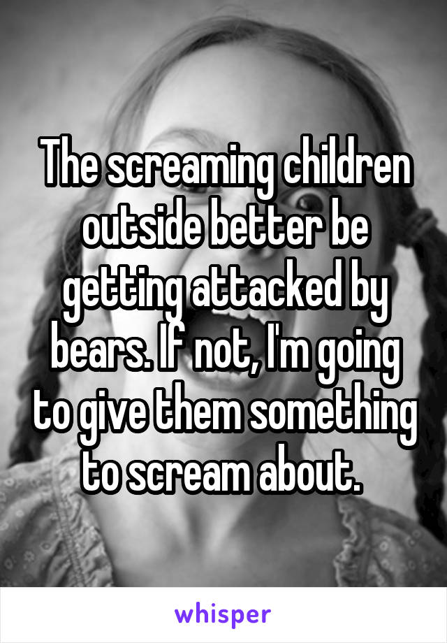 The screaming children outside better be getting attacked by bears. If not, I'm going to give them something to scream about. 