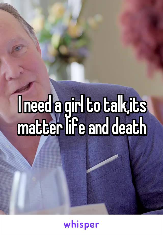 I need a girl to talk,its matter life and death