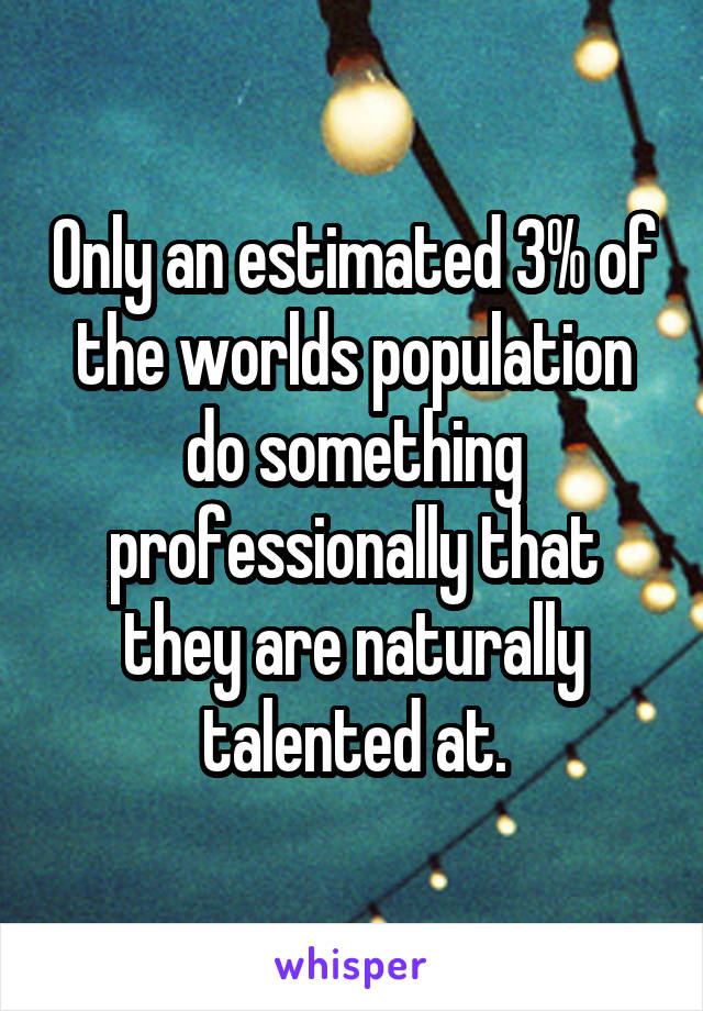 Only an estimated 3% of the worlds population do something professionally that they are naturally talented at.