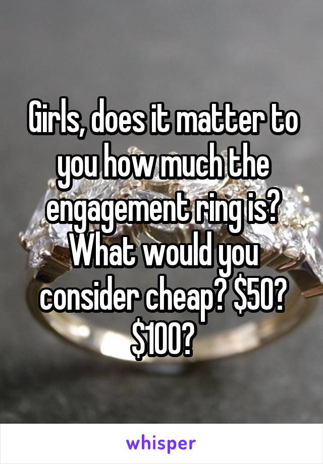 Girls, does it matter to you how much the engagement ring is? What would you consider cheap? $50? $100?