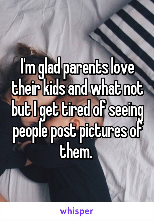 I'm glad parents love their kids and what not but I get tired of seeing people post pictures of them. 