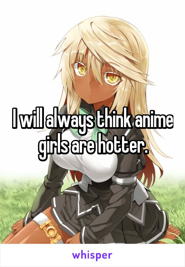 I will always think anime girls are hotter.