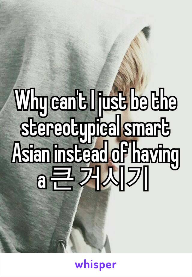 Why can't I just be the stereotypical smart Asian instead of having a 큰 거시기 