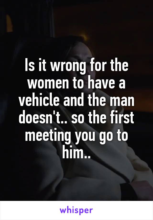 Is it wrong for the women to have a vehicle and the man doesn't.. so the first meeting you go to him..